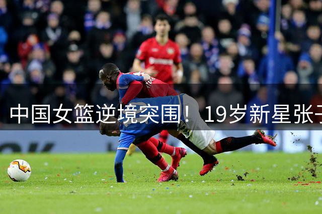 中国女篮逆境突围！19岁新星张子宇19分钟砍24+11制胜，杨舒予单场6助攻惊艳