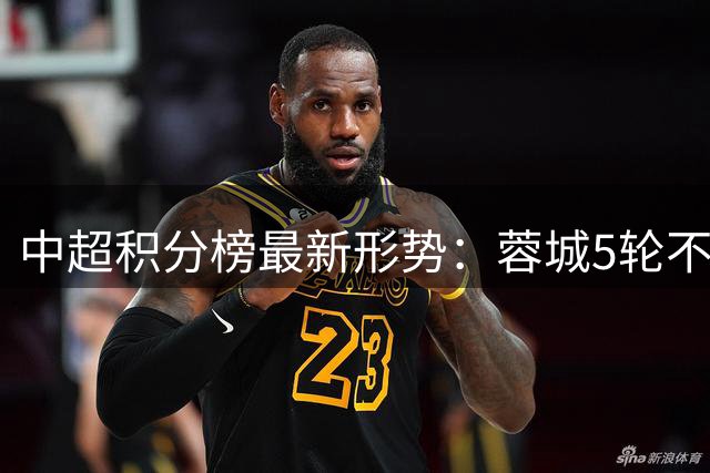 中超积分榜最新形势：蓉城5轮不胜仍一骑绝尘，一队摆烂，沪上双雄陨落