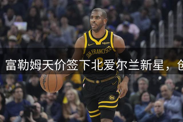 富勒姆天价签下北爱尔兰新星，创本土球员转会新纪录