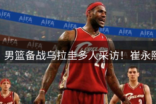 男篮备战乌拉圭多人采访！崔永熙李弘权谈准备，胡明轩会员伤病！