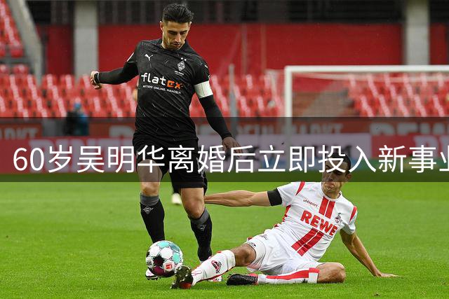 60岁吴明华离婚后立即投入新事业 百亿资产的独立人生开启